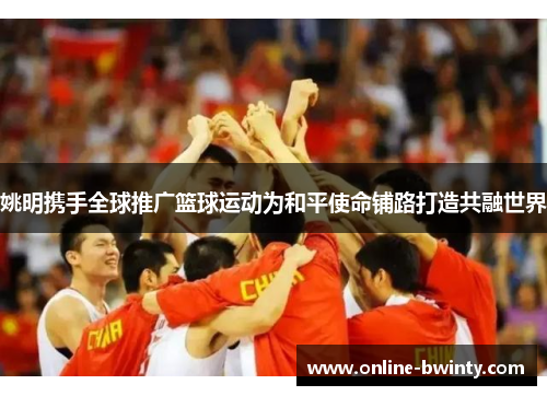 姚明携手全球推广篮球运动为和平使命铺路打造共融世界