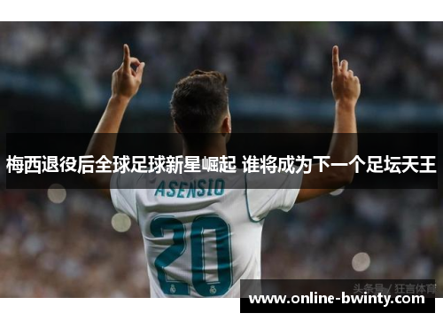 梅西退役后全球足球新星崛起 谁将成为下一个足坛天王
