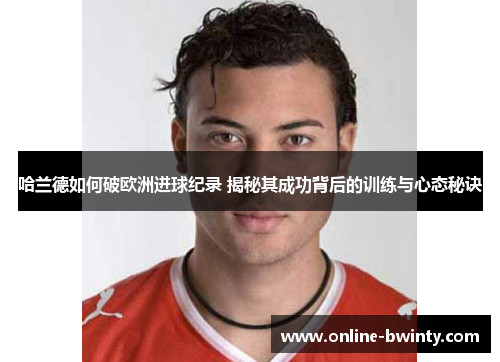 哈兰德如何破欧洲进球纪录 揭秘其成功背后的训练与心态秘诀
