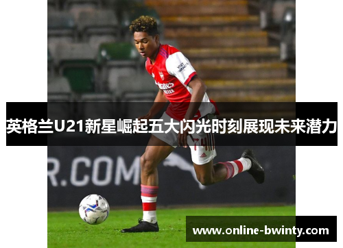 英格兰U21新星崛起五大闪光时刻展现未来潜力