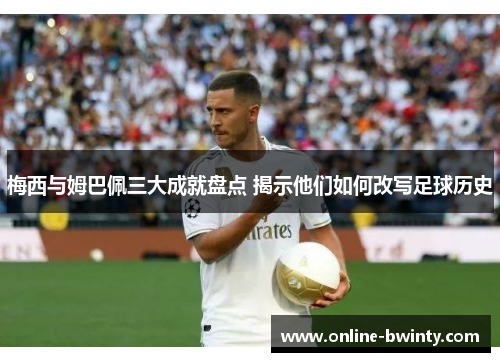 梅西与姆巴佩三大成就盘点 揭示他们如何改写足球历史