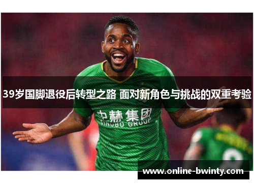 39岁国脚退役后转型之路 面对新角色与挑战的双重考验