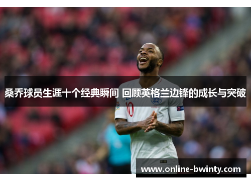 桑乔球员生涯十个经典瞬间 回顾英格兰边锋的成长与突破