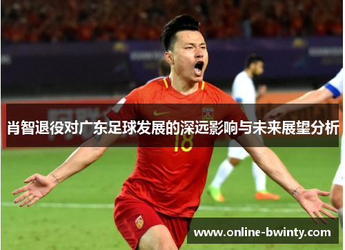 肖智退役对广东足球发展的深远影响与未来展望分析