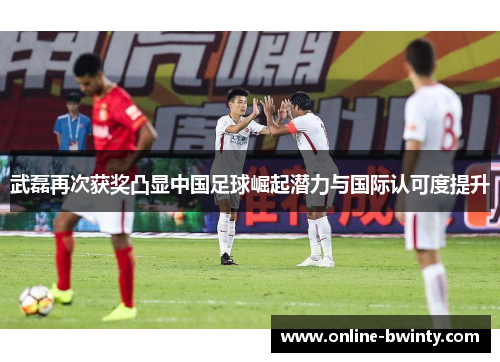 武磊再次获奖凸显中国足球崛起潜力与国际认可度提升