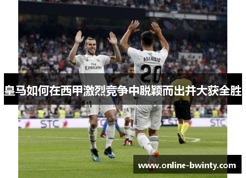 皇马如何在西甲激烈竞争中脱颖而出并大获全胜