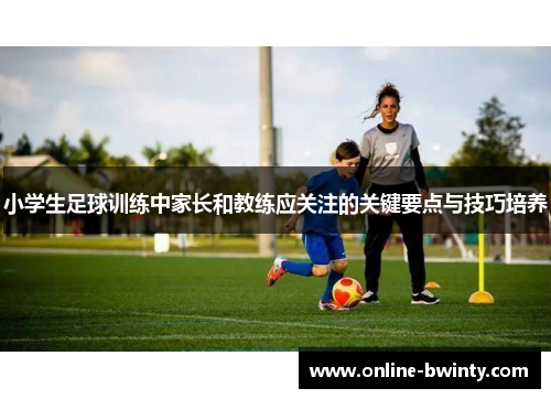 小学生足球训练中家长和教练应关注的关键要点与技巧培养