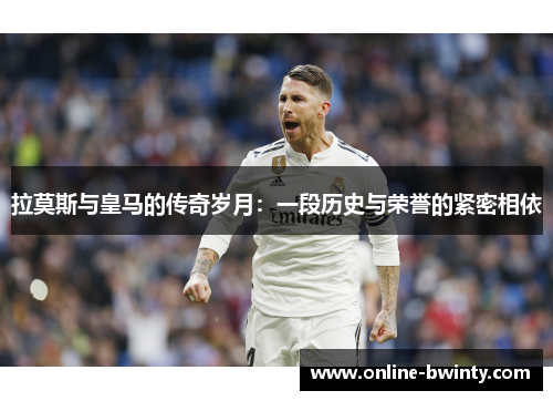 拉莫斯与皇马的传奇岁月：一段历史与荣誉的紧密相依