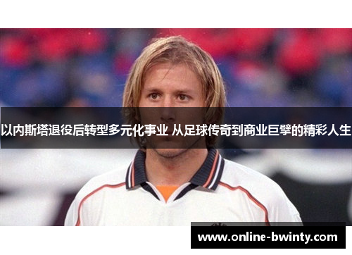 以内斯塔退役后转型多元化事业 从足球传奇到商业巨擘的精彩人生